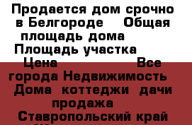 Продается дом срочно в Белгороде. › Общая площадь дома ­ 275 › Площадь участка ­ 11 › Цена ­ 25 000 000 - Все города Недвижимость » Дома, коттеджи, дачи продажа   . Ставропольский край,Железноводск г.